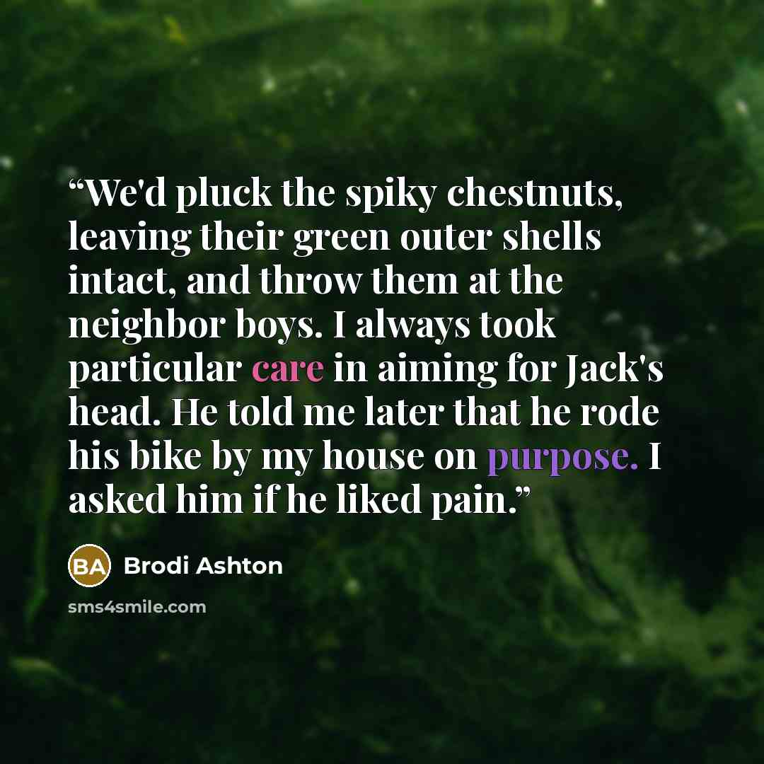 “We'd pluck the spiky chestnuts, leaving their green outer shells intact, and throw them at the neighbor boys. I always took particular care in aiming for Jack's head. He told me later that he rode his bike by my house on purpose. I asked him if he liked pain.” quote by Brodi Ashton