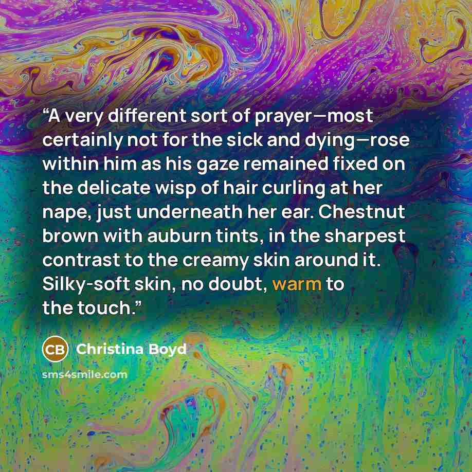 “A very different sort of prayer—most certainly not for the sick and dying—rose within him as his gaze remained fixed on the delicate wisp of hair curling at her nape, just underneath her ear. Chestnut brown with auburn tints, in the sharpest contrast to the creamy skin around it. Silky-soft skin…” quote by Christina Boyd