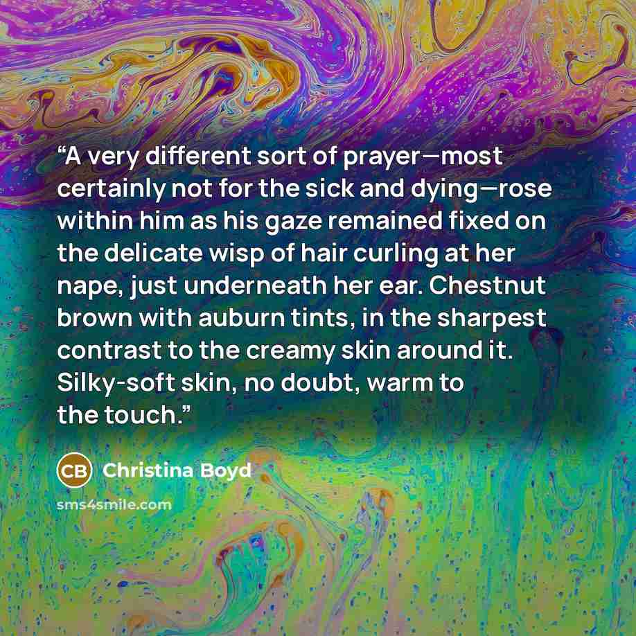 “A very different sort of prayer—most certainly not for the sick and dying—rose within him as his gaze remained fixed on the delicate wisp of hair curling at her nape, just underneath her ear. Chestnut brown with auburn tints, in the sharpest contrast to the creamy skin around it. Silky-soft skin…” quote by Christina Boyd