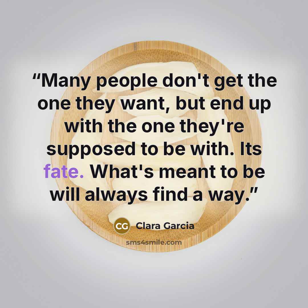 “Many people don't get the one they want, but end up with the one they're supposed to be with. Its fate. What's meant to be will always find a way.” quote by Clara Garcia