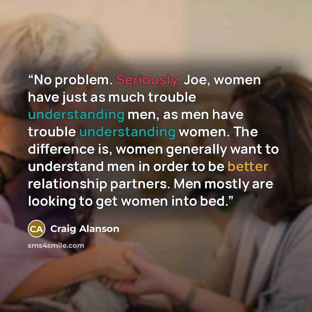 “No problem. Seriously, Joe, women have just as much trouble understanding men, as men have trouble understanding women. The difference is, women generally want to understand men in order to be better relationship partners. Men mostly are looking to get women into bed.” quote by Craig Alanson