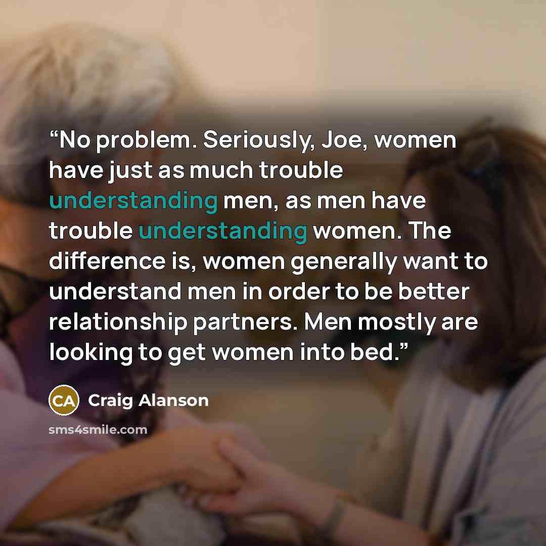 “No problem. Seriously, Joe, women have just as much trouble understanding men, as men have trouble understanding women. The difference is, women generally want to understand men in order to be better relationship partners. Men mostly are looking to get women into bed.” quote by Craig Alanson