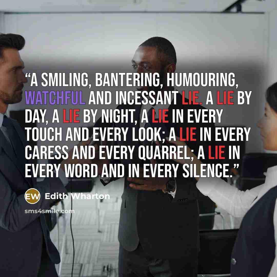 “A smiling, bantering, humouring, watchful and incessant lie. A lie by day, a lie by night, a lie in every touch and every look; a lie in every caress and every quarrel; a lie in every word and in every silence.” quote by Edith Wharton