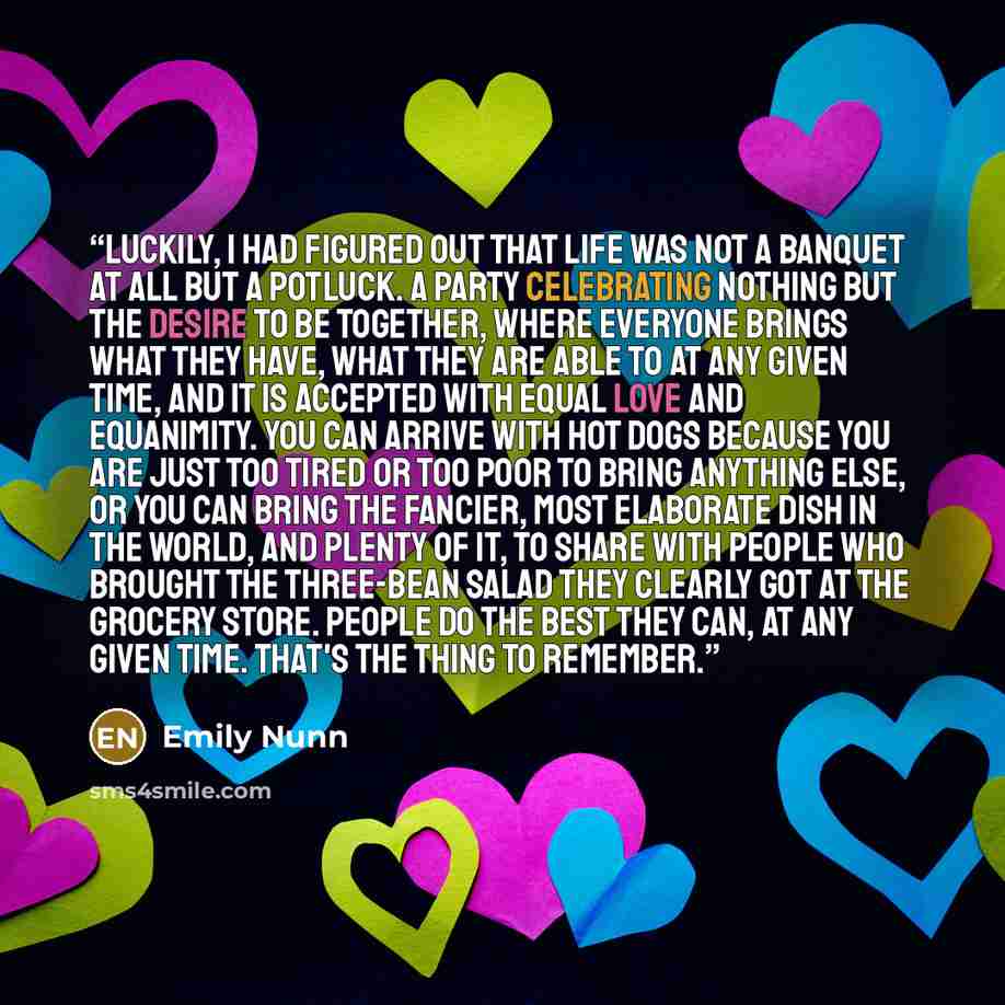 “Luckily, I had figured out that life was not a banquet at all but a potluck. A party celebrating nothing but the desire to be together, where everyone brings what they have, what they are able to at any given time, and it is accepted with equal love and equanimity. You can arrive with hot dogs…” quote by Emily Nunn