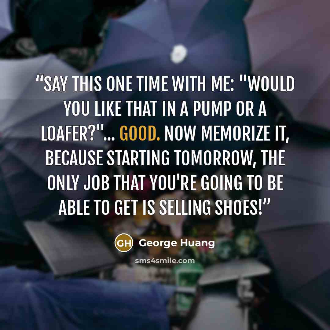 “Say this one time with me: "Would you like that in a pump or a loafer?"... Good. Now memorize it, because starting tomorrow, the only job that you're going to be able to get is selling SHOES!” quote by George Huang