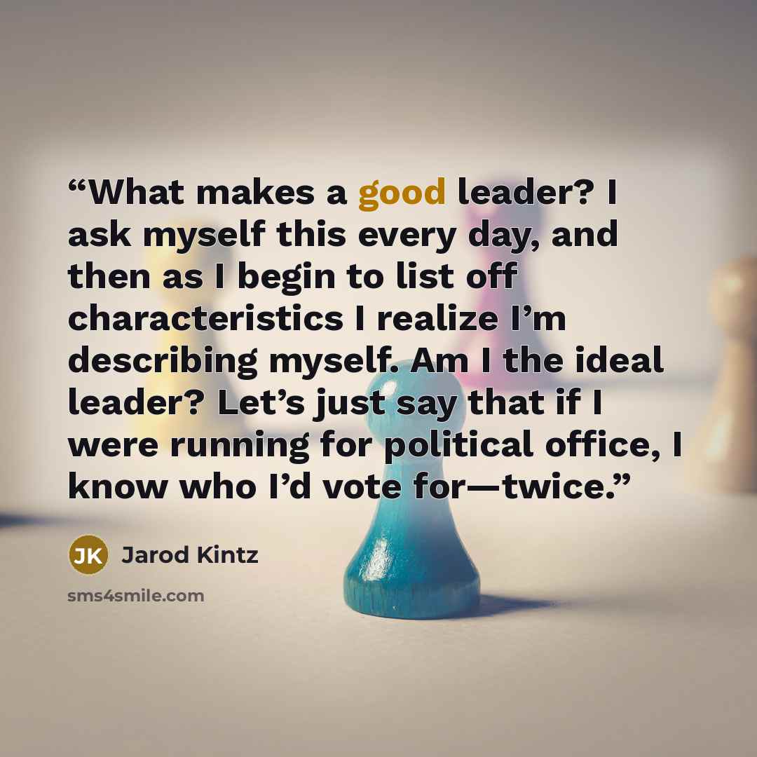 “What makes a good leader? I ask myself this every day, and then as I begin to list off characteristics I realize I’m describing myself. Am I the ideal leader? Let’s just say that if I were running for political office, I know who I’d vote for—twice.” quote by Jarod Kintz