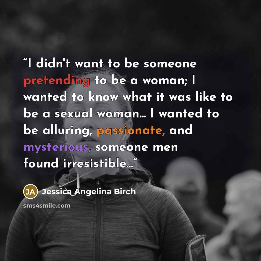 “I didn't want to be someone pretending to be a woman; I wanted to know what it was like to be a sexual woman... I wanted to be alluring, passionate, and mysterious, someone men found irresistible...” quote by Jessica Angelina Birch