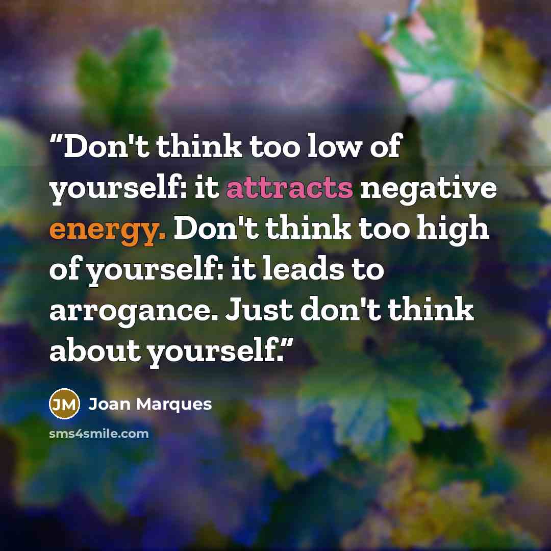 “Don't think too low of yourself: it attracts negative energy. Don't think too high of yourself: it leads to arrogance. Just don't think about yourself.” quote by Joan Marques