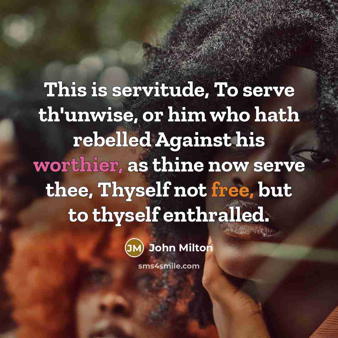 “This is servitude, To serve th'unwise, or him who hath rebelled Against his worthier, as thine now serve thee, Thyself not free, but to thyself enthralled.” quote by John Milton