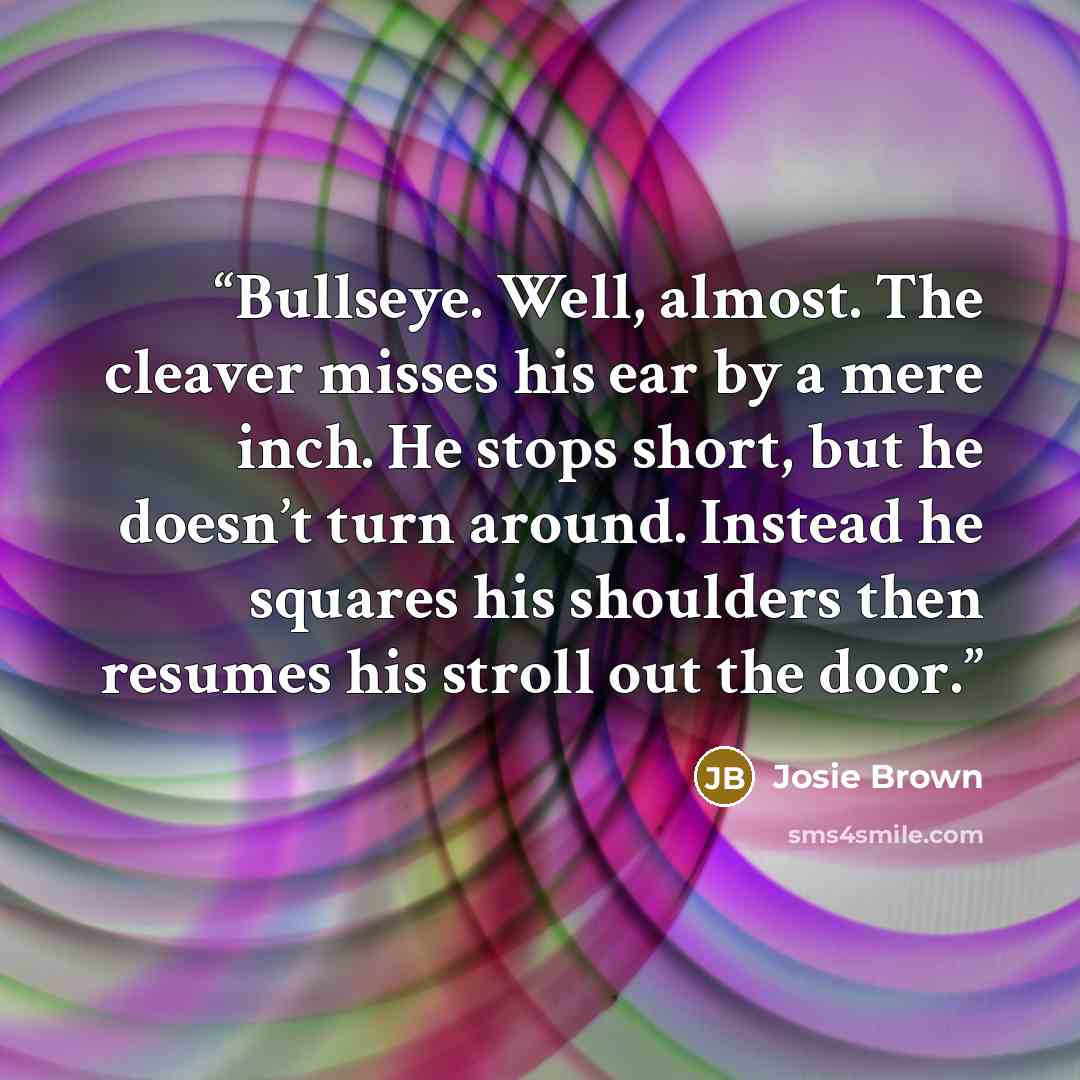 “Bullseye. Well, almost. The cleaver misses his ear by a mere inch. He stops short, but he doesn’t turn around. Instead he squares his shoulders then resumes his stroll out the door.” quote by Josie Brown