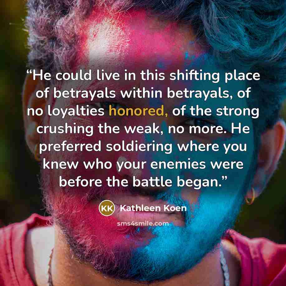 “He could live in this shifting place of betrayals within betrayals, of no loyalties honored, of the strong crushing the weak, no more. He preferred soldiering where you knew who your enemies were before the battle began.” quote by Kathleen Koen