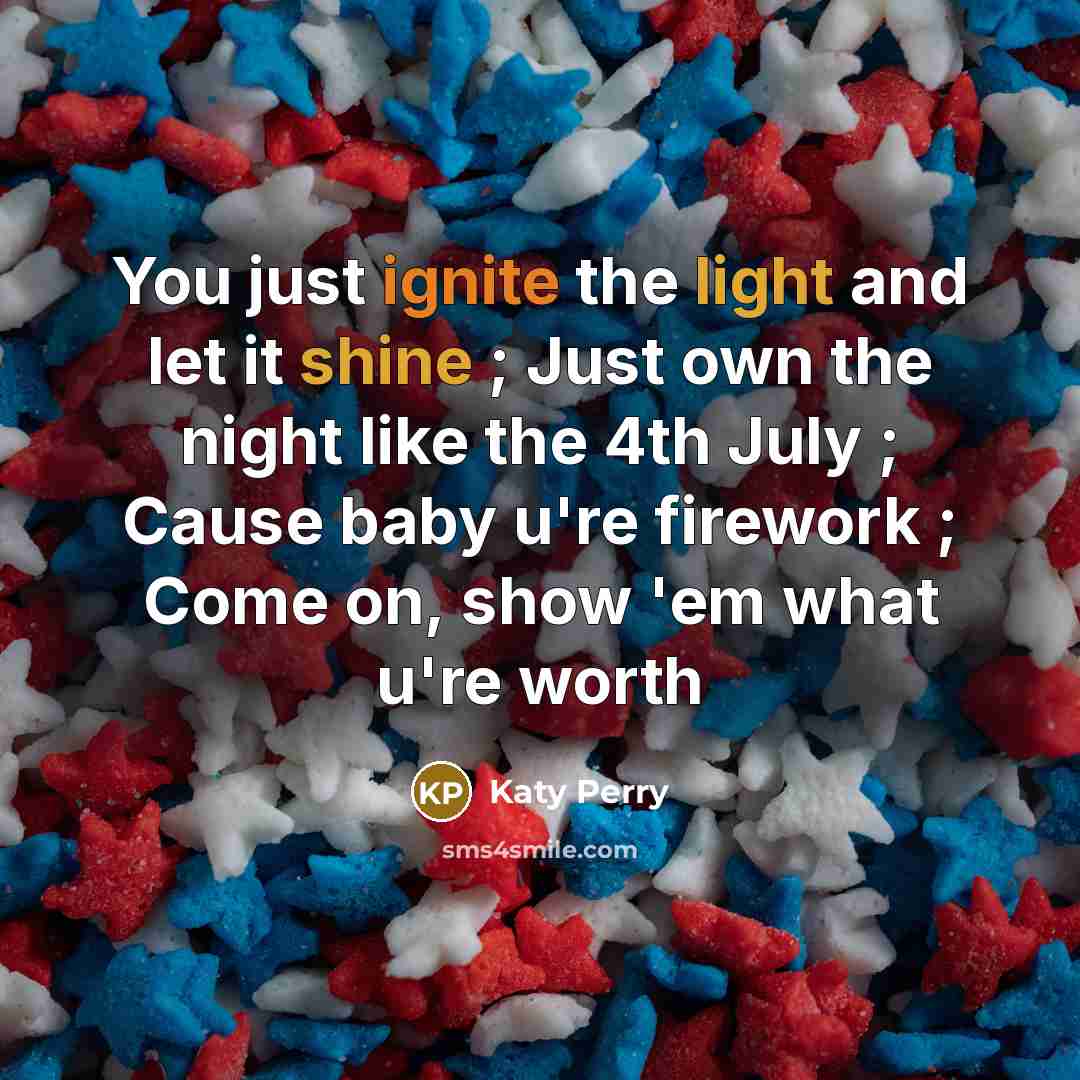 “You just ignite the light and let it shine ; Just own the night like the 4th July ; Cause baby u're firework ; Come on, show 'em what u're worth” quote by Katy Perry