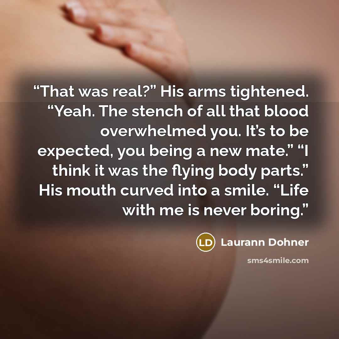 “That was real?” His arms tightened. “Yeah. The stench of all that blood overwhelmed you. It’s to be expected, you being a new mate.” “I think it was the flying body parts.” His mouth curved into a smile. “Life with me is never boring.” quote by Laurann Dohner