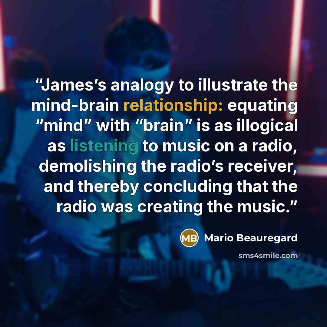“James’s analogy to illustrate the mind-brain relationship: equating “mind” with “brain” is as illogical as listening to music on a radio, demolishing the radio’s receiver, and thereby concluding that the radio was creating the music.” quote by Mario Beauregard
