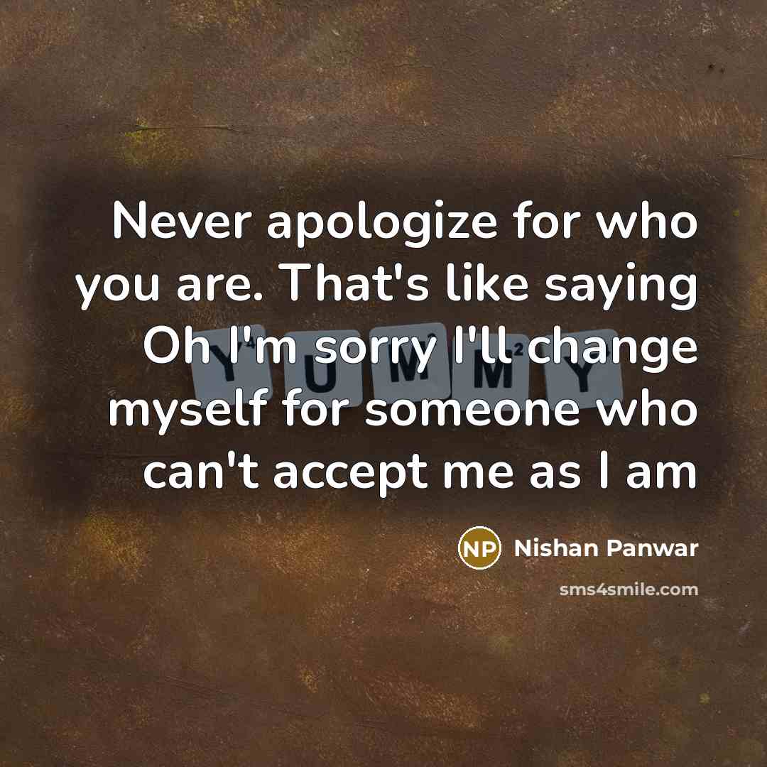 “Never apologize for who you are. That's like saying Oh I'm sorry I'll change myself for someone who can't accept me as I am” quote by Nishan Panwar