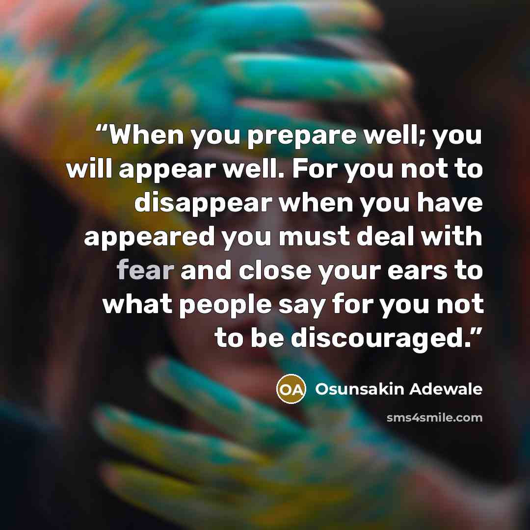 “When you prepare well; you will appear well. For you not to disappear when you have appeared you must deal with fear and close your ears to what people say for you not to be discouraged.” quote by Osunsakin Adewale