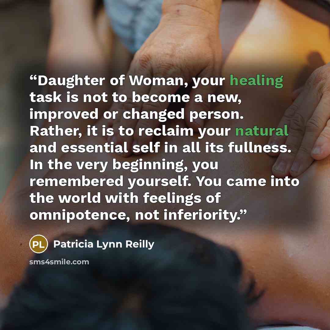 “Daughter of Woman, your healing task is not to become a new, improved or changed person. Rather, it is to reclaim your natural and essential self in all its fullness. In the very beginning, you remembered yourself. You came into the world with feelings of omnipotence, not inferiority.” quote by Patricia Lynn Reilly