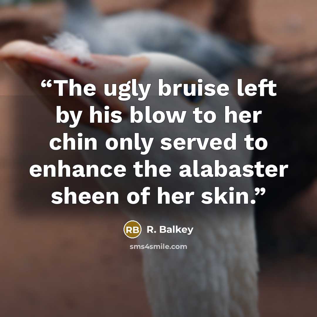 “The ugly bruise left by his blow to her chin only served to enhance the alabaster sheen of her skin.” quote by R. Balkey