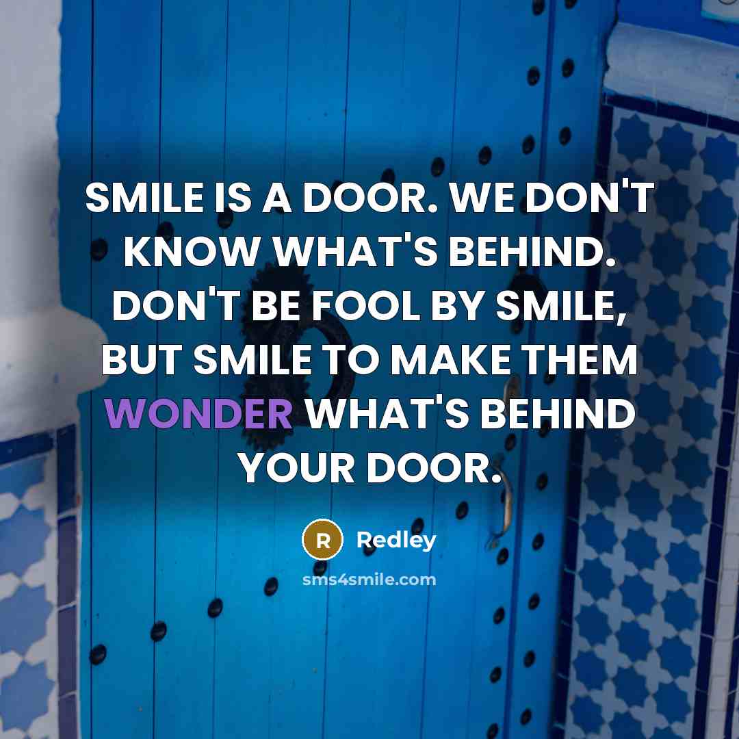 “SMILE IS A DOOR. WE DON'T KNOW WHAT'S BEHIND. DON'T BE FOOL BY SMILE, BUT SMILE TO MAKE THEM WONDER WHAT'S BEHIND YOUR DOOR.” quote by REDLEY