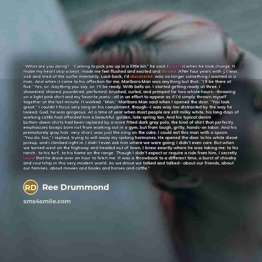 “What are you doing?” “Coming to pick you up in a little bit,” he said. I loved it when he took charge. It made my heart skip a beat, made me feel flushed and excited and thrilled. After four years with J, I was sick and tired of the surfer mentality. Laid-back, I’d discovered, was no longer…” quote by Ree Drummond