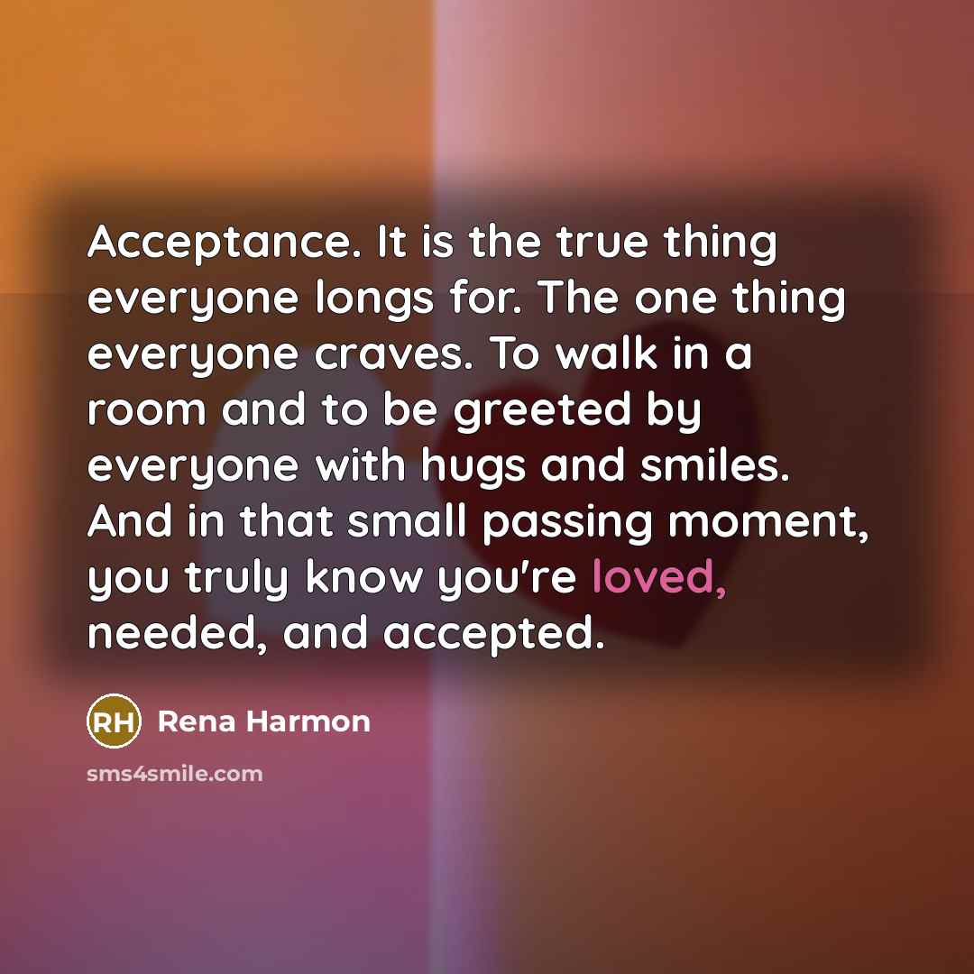 “Acceptance. It is the true thing everyone longs for. The one thing everyone craves. To walk in a room and to be greeted by everyone with hugs and smiles. And in that small passing moment, you truly know you're loved, needed, and accepted.” quote by Rena Harmon