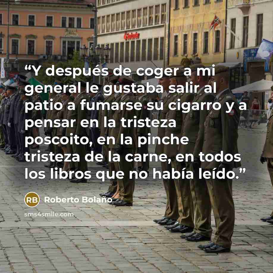 “Y después de coger a mi general le gustaba salir al patio a fumarse su cigarro y a pensar en la tristeza poscoito, en la pinche tristeza de la carne, en todos los libros que no había leído.” quote by Roberto Bolaño