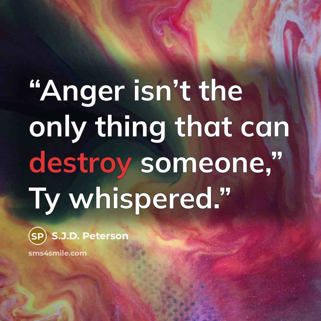 “Anger isn’t the only thing that can destroy someone,” Ty whispered.” quote by S.J.D. Peterson