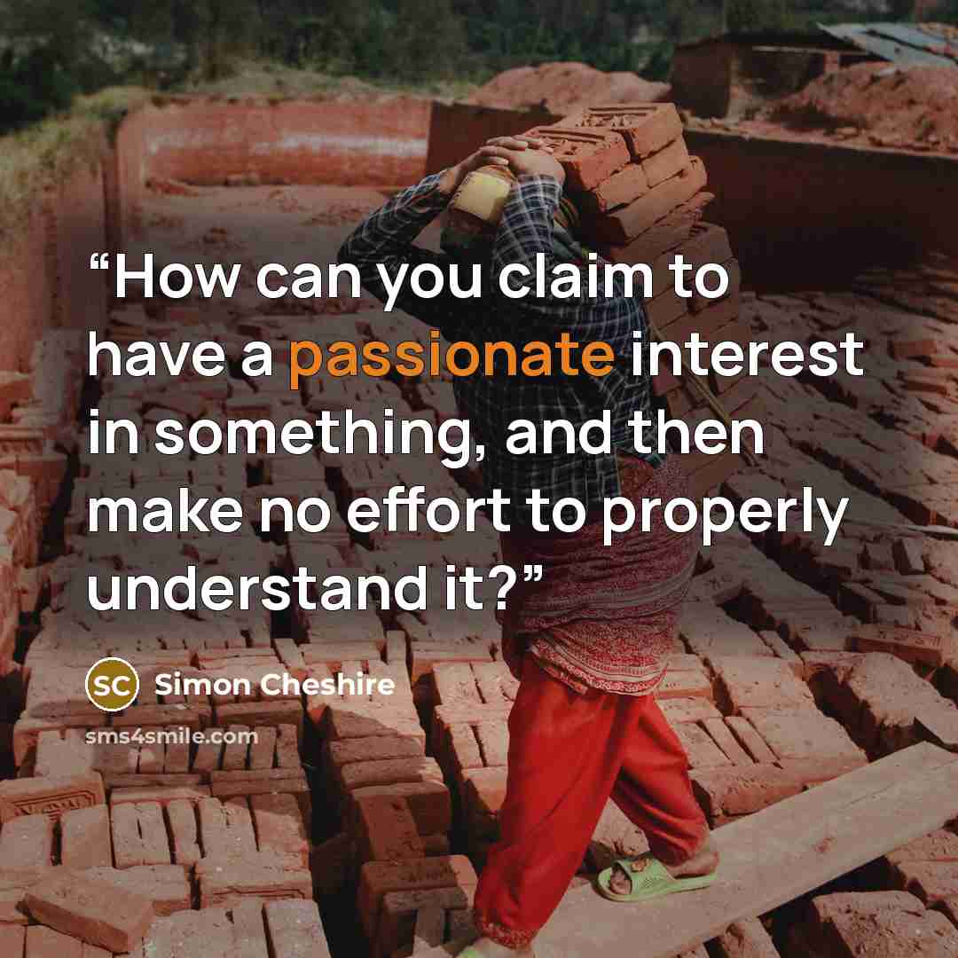 “How can you claim to have a passionate interest in something, and then make no effort to properly understand it?” quote by Simon Cheshire