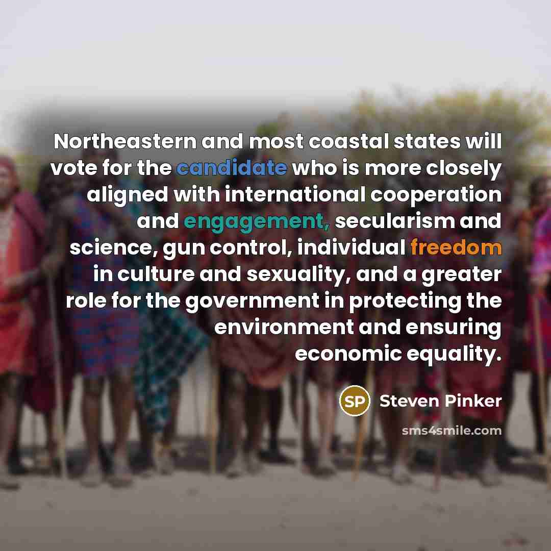 “Northeastern and most coastal states will vote for the candidate who is more closely aligned with international cooperation and engagement, secularism and science, gun control, individual freedom in culture and sexuality, and a greater role for the government in protecting the environment and…” quote by Steven Pinker