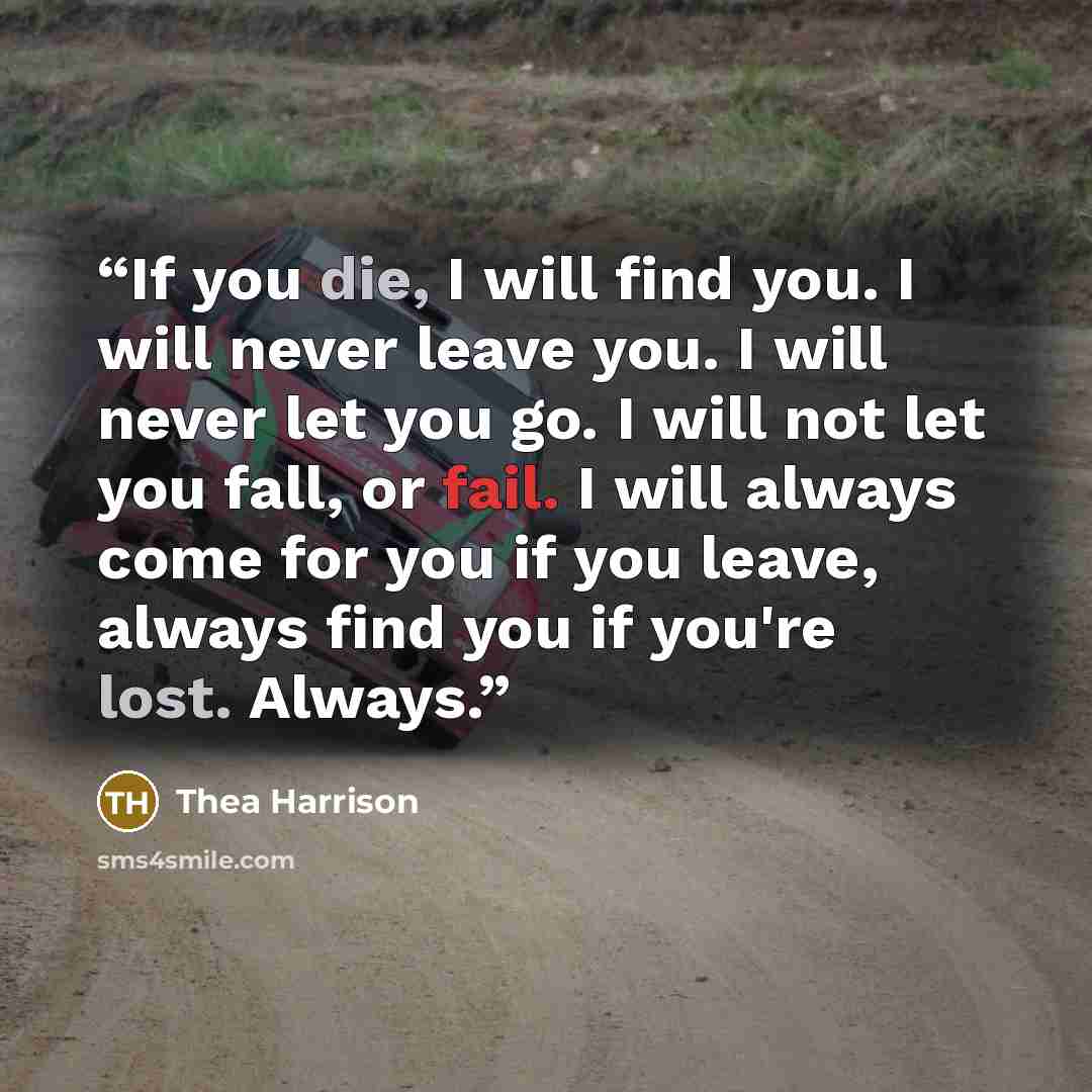 “If you die, I will find you. I will never leave you. I will never let you go. I will not let you fall, or fail. I will always come for you if you leave, always find you if you're lost. Always.” quote by Thea Harrison