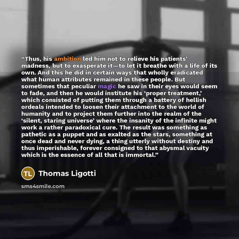 “Thus, his ambition led him not to relieve his patients’ madness, but to exasperate it—to let it breathe with a life of its own. And this he did in certain ways that wholly eradicated what human attributes remained in these people. But sometimes that peculiar magic he saw in their eyes would seem…” quote by Thomas Ligotti