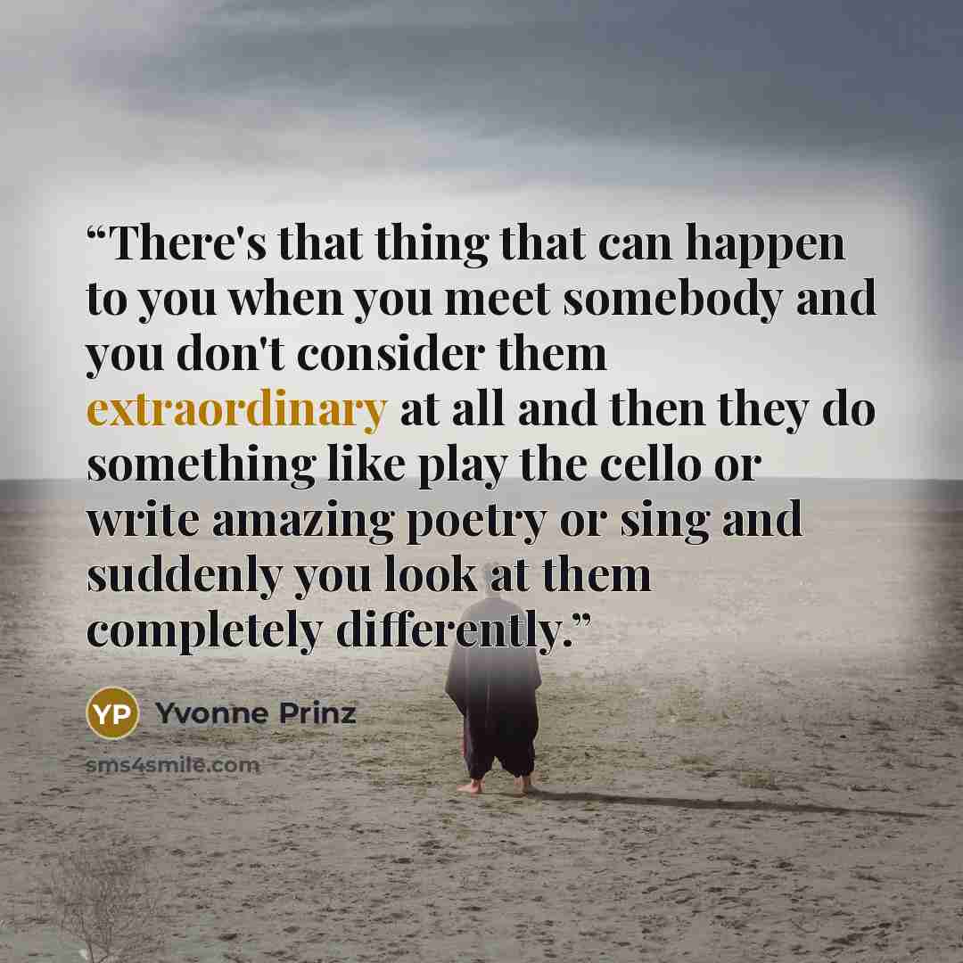 “There's that thing that can happen to you when you meet somebody and you don't consider them extraordinary at all and then they do something like play the cello or write amazing poetry or sing and suddenly you look at them completely differently.” quote by Yvonne Prinz