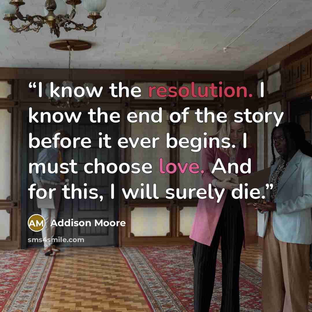 “I know the resolution. I know the end of the story before it ever begins. I must choose love. And for this, I will surely die.” quote by Addison Moore