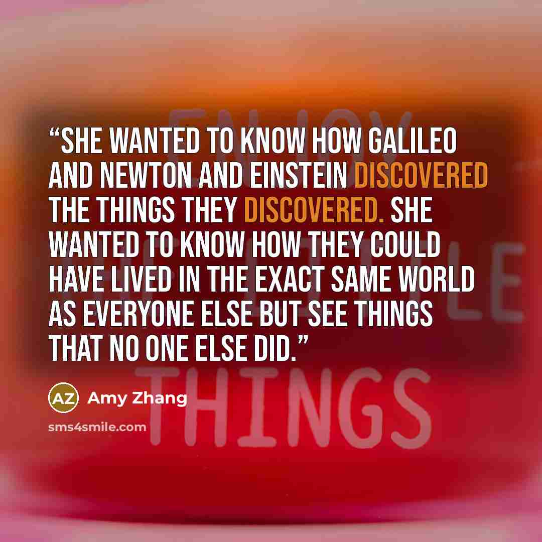 “She wanted to know how Galileo and Newton and Einstein discovered the things they discovered. She wanted to know how they could have lived in the exact same world as everyone else but see things that no one else did.” quote by Amy Zhang
