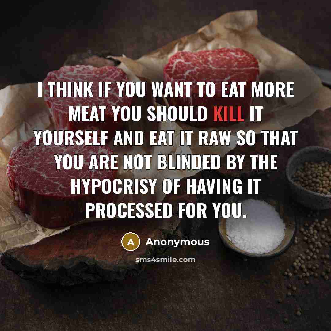 “I think if you want to eat more meat you should kill it yourself and eat it raw so that you are not blinded by the hypocrisy of having it processed for you.” quote by Anonymous