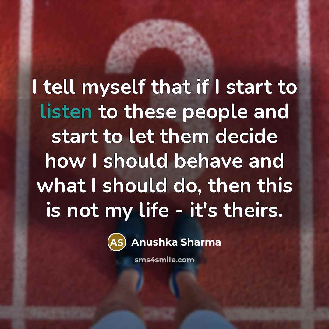 “I tell myself that if I start to listen to these people and start to let them decide how I should behave and what I should do, then this is not my life - it's theirs.” quote by Anushka Sharma
