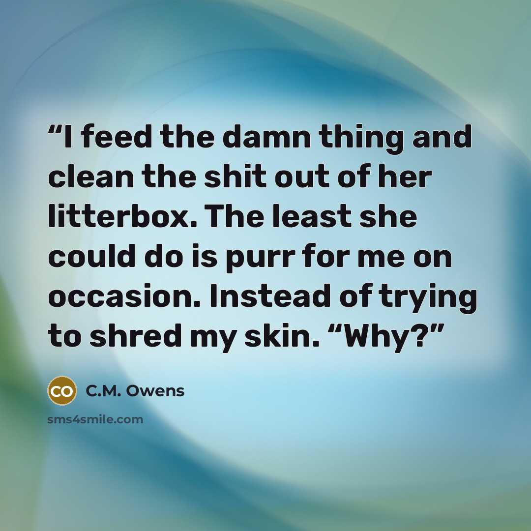 “I feed the damn thing and clean the shit out of her litterbox. The least she could do is purr for me on occasion. Instead of trying to shred my skin. “Why?” quote by C.M. Owens