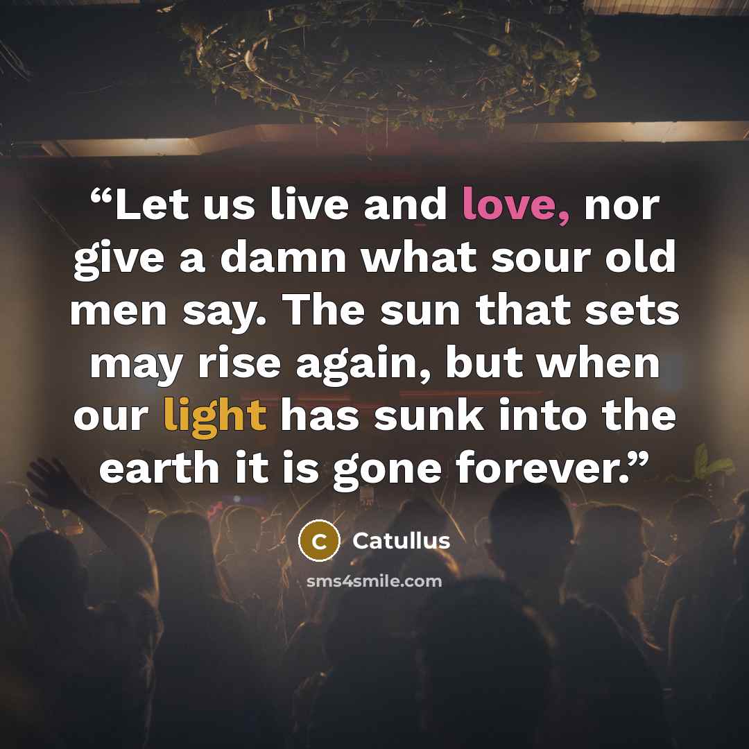 “Let us live and love, nor give a damn what sour old men say. The sun that sets may rise again, but when our light has sunk into the earth it is gone forever.” quote by Catullus