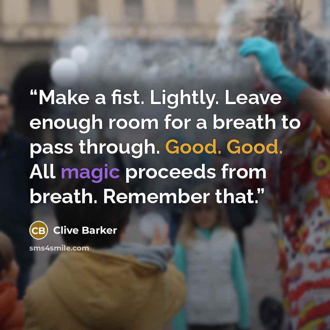 “Make a fist. Lightly. Leave enough room for a breath to pass through. Good. Good. All magic proceeds from breath. Remember that.” quote by Clive Barker