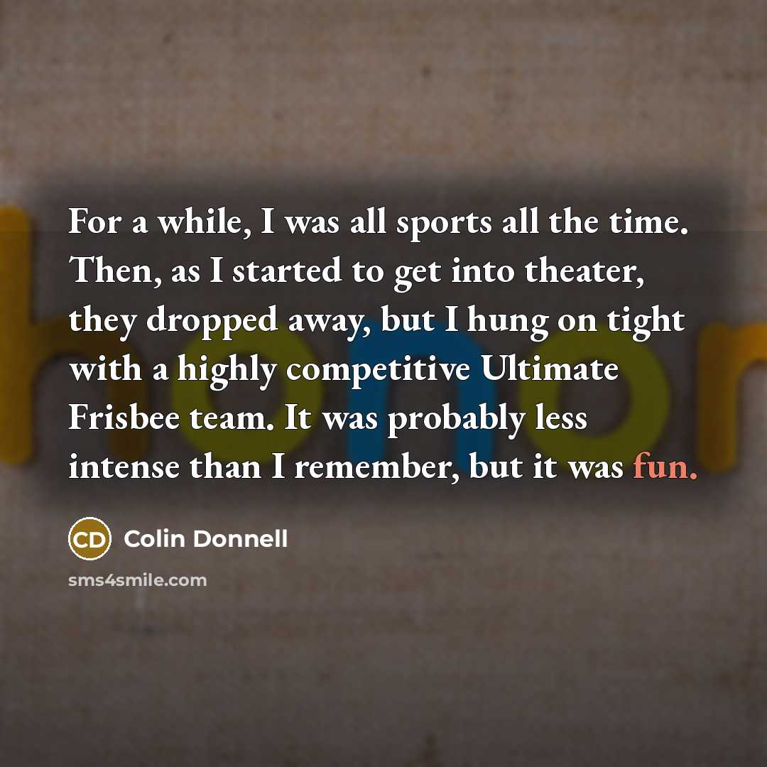 “For a while, I was all sports all the time. Then, as I started to get into theater, they dropped away, but I hung on tight with a highly competitive Ultimate Frisbee team. It was probably less intense than I remember, but it was fun.” quote by Colin Donnell