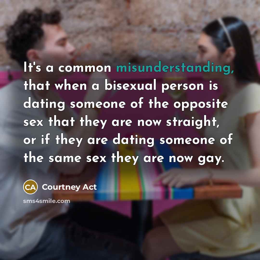 “It's a common misunderstanding, that when a bisexual person is dating someone of the opposite sex that they are now straight, or if they are dating someone of the same sex they are now gay.” quote by Courtney Act