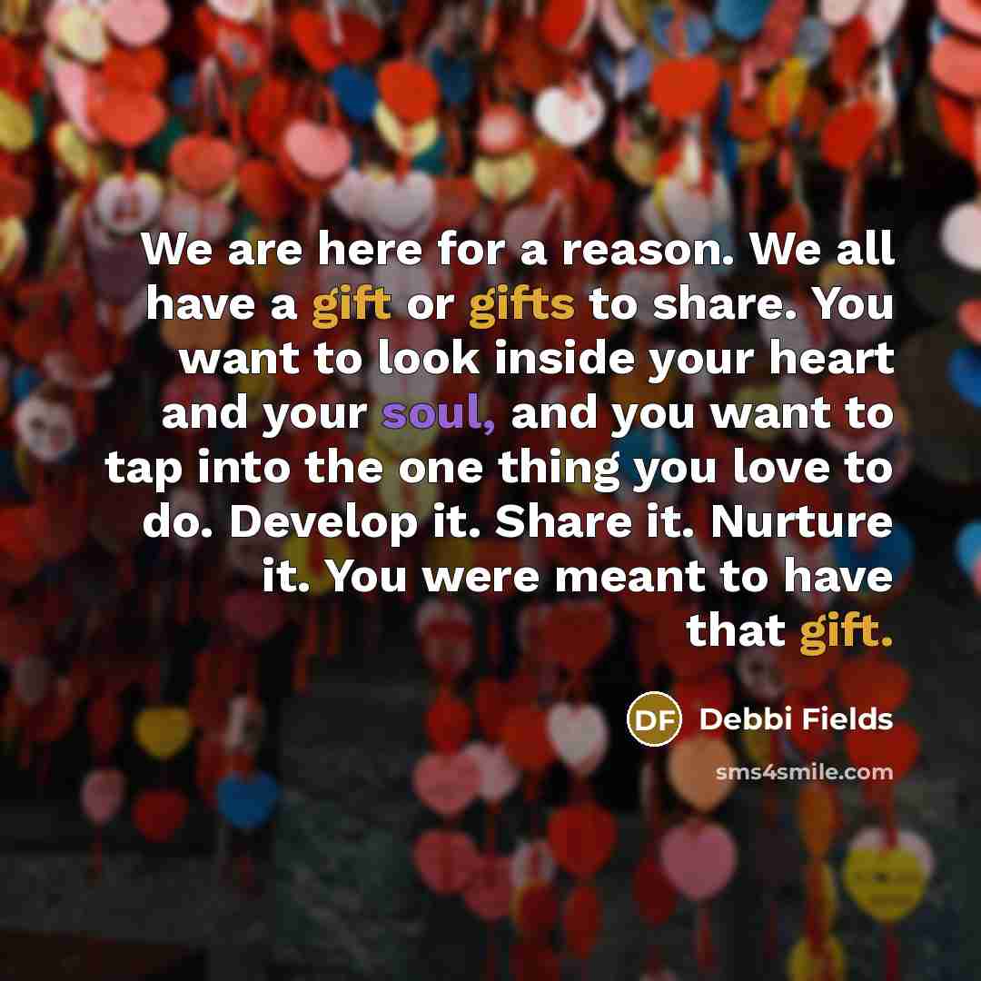 “We are here for a reason. We all have a gift or gifts to share. You want to look inside your heart and your soul, and you want to tap into the one thing you love to do. Develop it. Share it. Nurture it. You were meant to have that gift.” quote by Debbi Fields