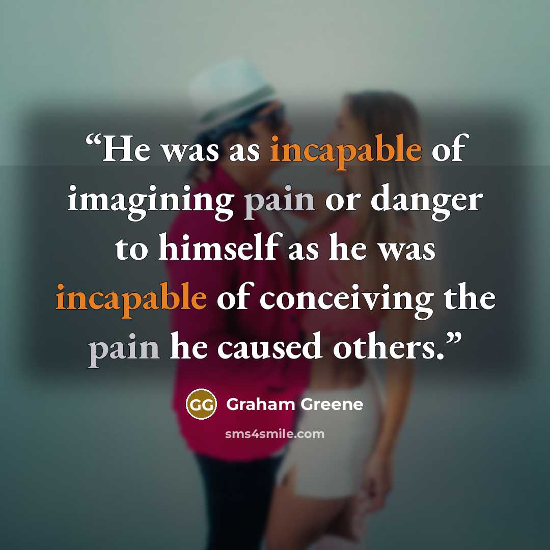 “He was as incapable of imagining pain or danger to himself as he was incapable of conceiving the pain he caused others.” quote by Graham Greene