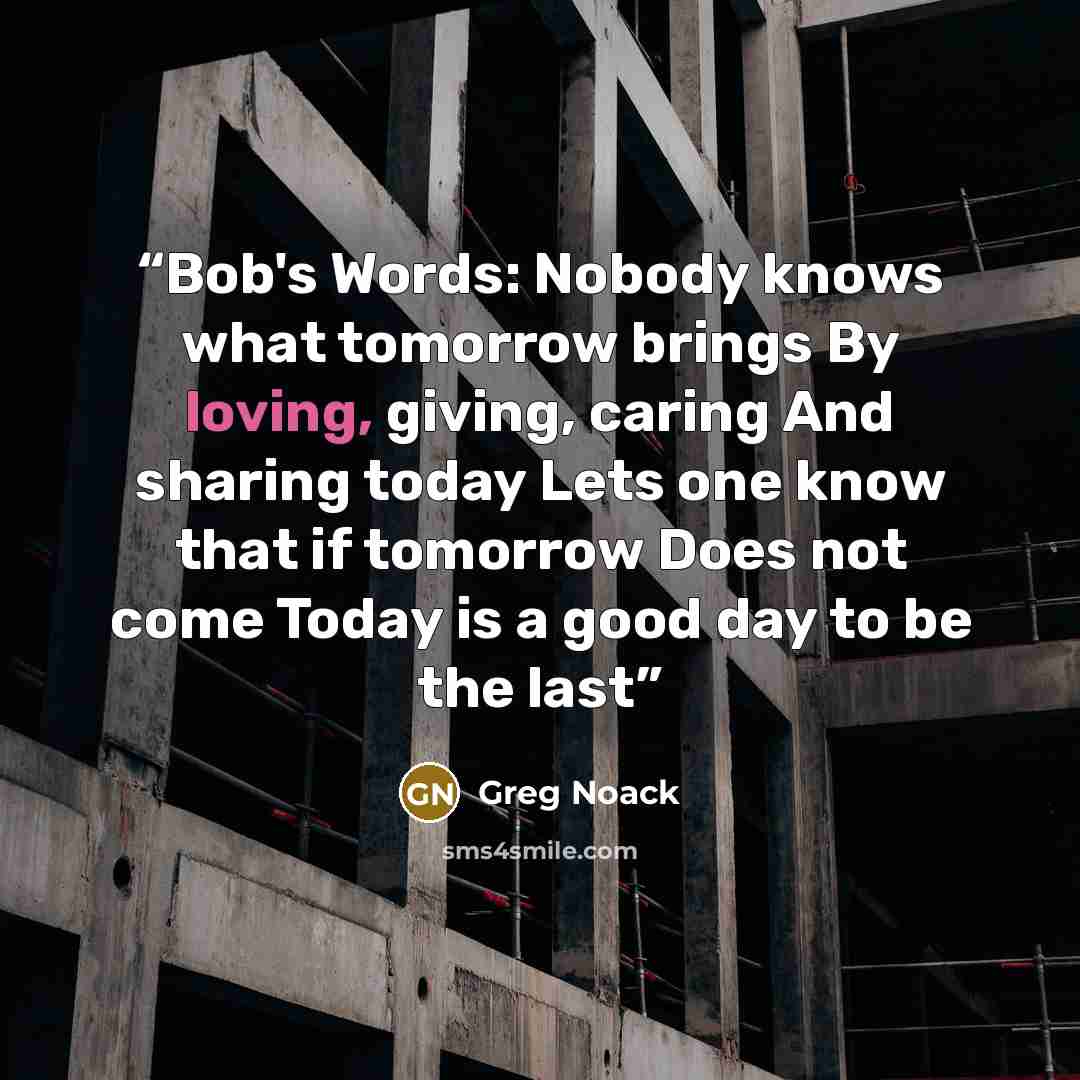 “Bob's Words: Nobody knows what tomorrow brings By loving, giving, caring And sharing today Lets one know that if tomorrow Does not come Today is a good day to be the last” quote by Greg Noack