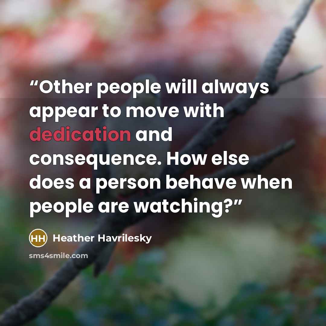 “Other people will always appear to move with dedication and consequence. How else does a person behave when people are watching?” quote by Heather Havrilesky