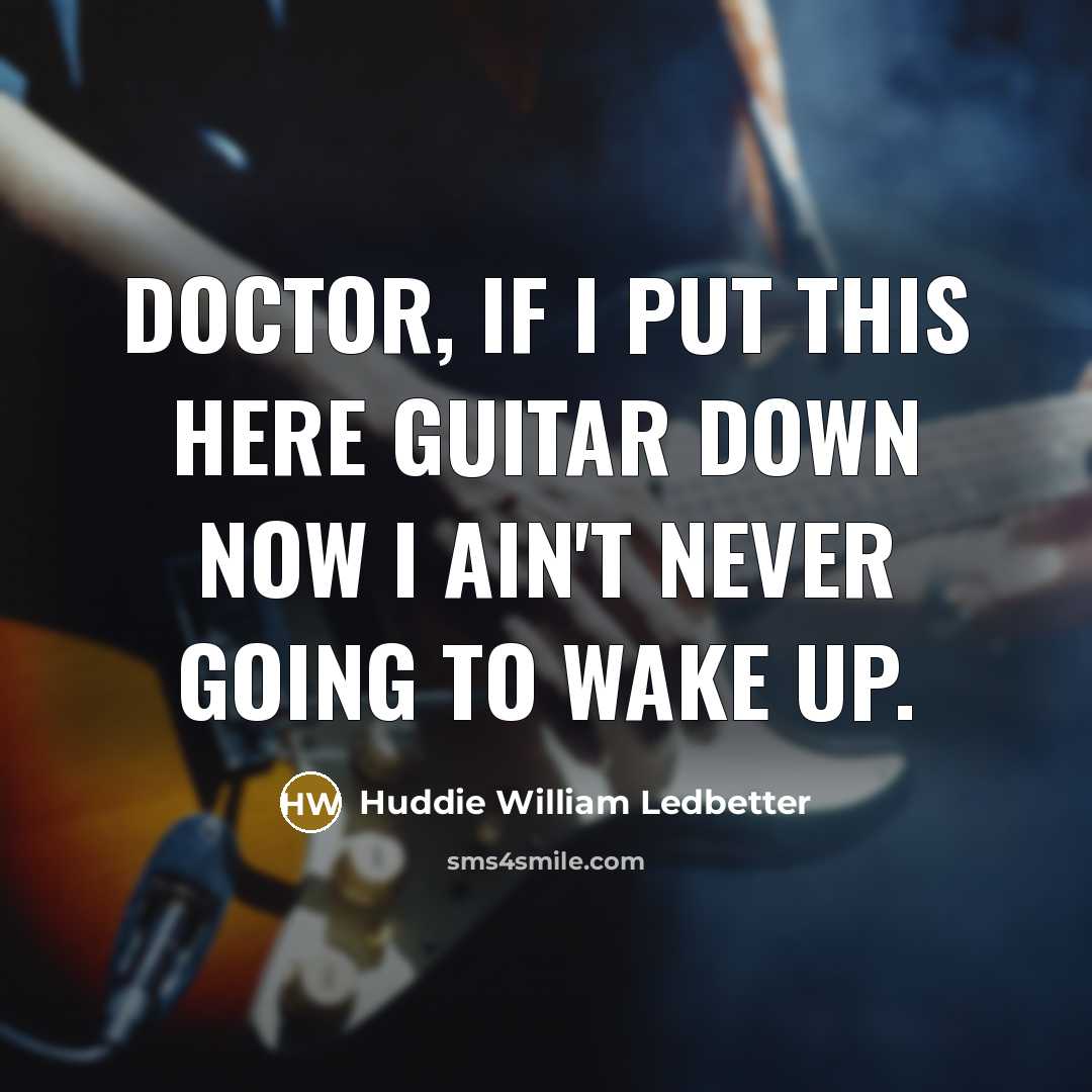 “Doctor, if I put this here guitar down now I ain't never going to wake up.” quote by Huddie William Ledbetter