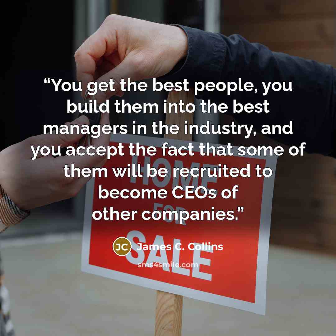 “You get the best people, you build them into the best managers in the industry, and you accept the fact that some of them will be recruited to become CEOs of other companies.” quote by James C. Collins