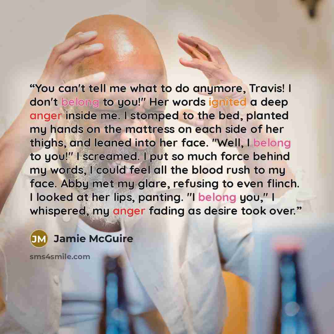 “You can't tell me what to do anymore, Travis! I don't belong to you!" Her words ignited a deep anger inside me. I stomped to the bed, planted my hands on the mattress on each side of her thighs, and leaned into her face. "Well, I belong to you!" I screamed. I put so much force behind my words, I…” quote by Jamie McGuire