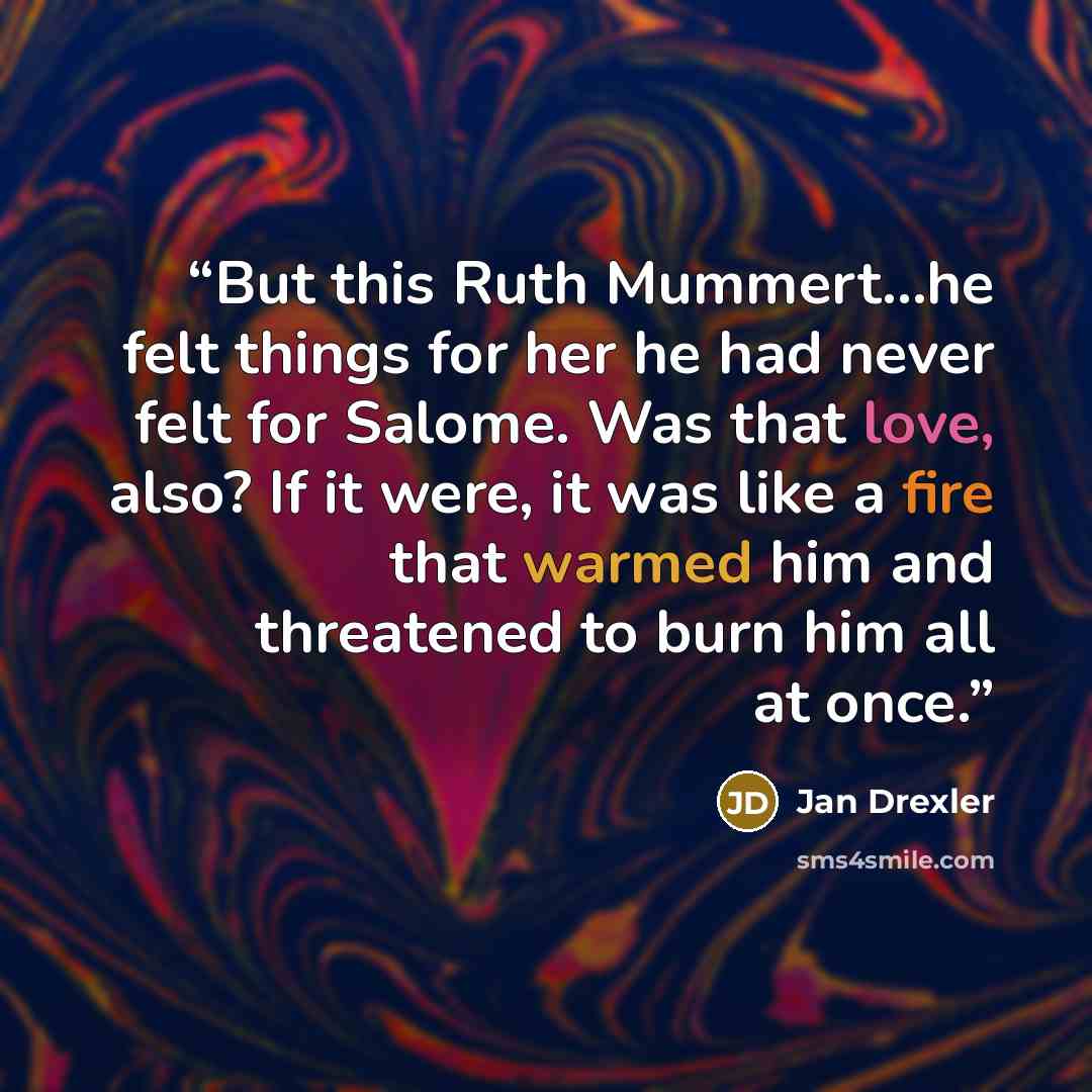 “But this Ruth Mummert...he felt things for her he had never felt for Salome. Was that love, also? If it were, it was like a fire that warmed him and threatened to burn him all at once.” quote by Jan Drexler