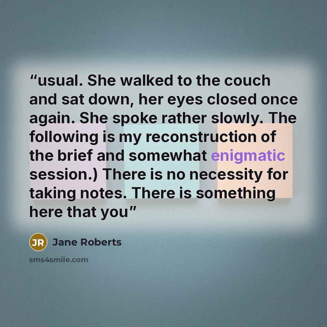 “usual. She walked to the couch and sat down, her eyes closed once again. She spoke rather slowly. The following is my reconstruction of the brief and somewhat enigmatic session.) There is no necessity for taking notes. There is something here that you” quote by Jane Roberts